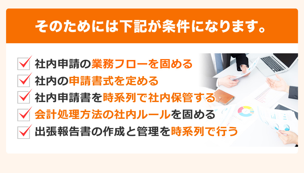 そのためには下記が条件になります。社内申請の業務フローを固める 社内の申請書式を定める 社内申請書を時系列で社内保管する 会計処理方法の社内ルールを固める 出張報告書の作成と管理を時系列で行う