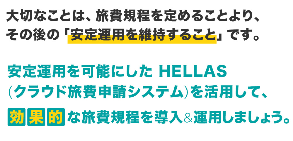 大切なことは、旅費規程を定めることより、その後の「安定運用を維持すること」です。安定運用を可能にした Hellas(クラウド旅費申請システム)を活用して、効果的な旅費規程を導入&運用しましょう。