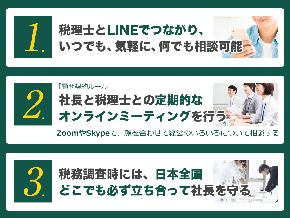 税理士とLINEでつながり、いつでも、気軽に、何でも相談可能  社長と税理士との定期的なオンラインミーティングを行う 税務調査時には、日本全国どこでも必ず立ち合って社長を守る